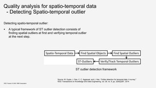 Quality analysis for spatio-temporal data
- Detecting Spatio-temporal outlier
Detecting spatio-temporal outlier:
 A typical framework of ST outlier detection consists of
finding spatial outliers at first and verifying temporal outlier
at the next step.
KDD Tutorial / © 2021 IBM Corporation
ST outlier detection framework
Source: M. Gupta, J. Gao, C. C. Aggarwal, and J. Han, “Outlier detection for temporal data: A survey,"
IEEE Transactions on Knowledge and Data Engineering, vol. 26, no. 9, pp. 2250{2267, 2014.
 