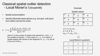 Classical spatial outlier detection
- Local Moran’s I [Anselin95]
 Spatial autocorrelation
 Identify influential observations (e.g. hot spot, cold spot)
and outliers among the areas.
 𝐼 =
𝑁
𝑊
𝑖 𝑗 𝑤𝑖𝑗
(𝑥𝑖
−𝑥)(𝑥𝑗
−𝑥)
𝑖 𝑥𝑖
−𝑥 2
where 𝑁 is the number of spatial units indexed by 𝑖 and 𝑗; 𝑥 is
the variable of interest; 𝑥 is the mean of 𝑥 ; 𝑤𝑖𝑗 is a matrix of
spatial weights with zeroes on the diagonal (i.e., 𝑤𝑖𝑗 = 0); and 𝑊
is the sum of all 𝑤𝑖𝑗.
KDD Tutorial / © 2021 IBM Corporation
3 2 0
5 8 1
2 4 1
(1) (2) (3)
(4) (5) (6)
(7) (8) (9)
Example
i,j = (1), (2), (3),...
xi = 3, 2, 0, ...
w12 = 1, w13 = 0, ...
1 2 3
1 1 2
2 1 3
Local Moran’s quadrant
Spatial values
 