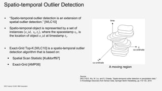Spatio-temporal Outlier Detection
 “Spatio-temporal outlier detection is an extension of
spatial outlier detection.” [WLC10]
 Spatio-temporal object is represented by a set of
instances 𝑜_𝑖𝑑, 𝑠𝑖, 𝑡𝑖 , where the spacestamp 𝑠𝑖, is
the location of object 𝑜_𝑖𝑑 at timestamp 𝑡𝑖.
 Exact-Grid Top-K [WLC10] is a spatio-temporal outlier
detection algorithm that is based on:
 Spatial Scan Statistic [Kulldorff97]
 Exact-Grid [AMP06]
KDD Tutorial / © 2021 IBM Corporation
A moving region
Source:
[WLC10] E. Wu, W. Liu, and S. Chawla, “Spatio-temporal outlier detection in precipitation data,"
in Knowledge Discovery from Sensor Data, Springer Berlin Heidelberg, pp.115-133, 2010
 