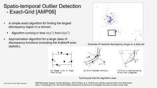 Spatio-temporal Outlier Detection
- Exact-Grid [AMP06]
 A simple exact algorithm for finding the largest
discrepancy region in a domain.
 Algorithm running in time 𝑂(𝑛4
) from 𝑂(𝑛5
)
 Approximation algorithm for a large class of
discrepancy functions (including the Kulldorff scan
statistic).
KDD Tutorial / © 2021 IBM Corporation
Figure 1: Exam ple of m axim al discrepancy range
on a dat a set . X s are m easur ed dat a and Os are
baseline dat a.
An equi
point r =
Pr obl e
ancy func
range R ∈
In this p
ing of axis
the same s
crepancy
axis-parall
B oundar
ﬁtting, we
very small
Formally,
has a mea
C ≥ 1.
equivalent
Sn = [C/
care about
than base
{ (mR , bR )
Example of maximal discrepancy range on a data set.
pr
pl
pb
(a) Sweep Line in Algo-
rithm Exact .
r
r∗
Cr ∗
Cr
p
q
ui = nr
(b) Error between contours.
φ
φ
2
<
l
2
h
φ
(c) Error in approximating
an arc with a segment.
Figure 2: Sweep lines, cont ours, and arcs.
Grid algorit hm s. For some algorithms, the data is as-
sumed to lie on a grid, or is accumulated onto a set of
A lgor it hm 1 Algorithm Exact
maxd = -1
Techniques that the algorithm uses
[AMP06] Deepak Agarwal, Andrew McGregor, Jeff M Philipps, et al. "Spatial scan statistics: approximations and performance
study." Proceedings of the 12th ACM SIGKDD international conference on Knowledge discovery and data mining. 2006.
 