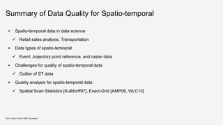 Summary of Data Quality for Spatio-temporal
 Spatio-temporal data in data science
 Retail sales analysis, Transportation
 Data types of spatio-temopral
 Event ,trajectory point reference, and raster data
 Challenges for quality of spatio-temporal data
 Outlier of ST data
 Quality analysis for spatio-temporal data
 Spatial Scan Statistics [Kulldorff97], Exact-Grid [AMP06, WLC10]
KDD Tutorial / © 2021 IBM Corporation
 