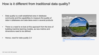 How is it different from traditional data quality?
KDD Tutorial / © 2021 IBM Corporation
• Data quality is a well established area in database
community and the capabilities to measure the quality of
data in databases and data lakes exist in several products
• There is a need to re-look at this approach from the lens of
building machine learning models, as new metrics and
dimensions need to be defined.
• Hence, need for data quality 2.0 Image Courtesy: https://fractalenlightenment.com/33427/
life/changing-perspectives-choose-to-view-life-through-a-different-
lens
 