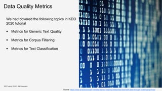 Data Quality Metrics
KDD Tutorial / © 2021 IBM Corporation
Source: https://www.analyticsinsight.net/data-literacy-helping-enterprises-lead-with-data-through-challenging-times/
We had covered the following topics in KDD
2020 tutorial
 Metrics for Generic Text Quality
 Metrics for Corpus Filtering
 Metrics for Text Classification
 
