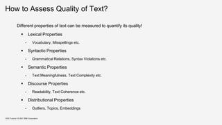 How to Assess Quality of Text?
Different properties of text can be measured to quantify its quality!
 Lexical Properties
- Vocabulary, Misspellings etc.
 Syntactic Properties
- Grammatical Relations, Syntax Violations etc.
 Semantic Properties
- Text Meaningfulness, Text Complexity etc.
 Discourse Properties
- Readability, Text Coherence etc.
 Distributional Properties
- Outliers, Topics, Embeddings
KDD Tutorial / © 2021 IBM Corporation
 