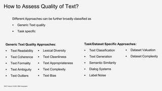 How to Assess Quality of Text?
Different Approaches can be further broadly classified as
 Generic Text quality
 Task specific
KDD Tutorial / © 2021 IBM Corporation
Generic Text Quality Approaches:
 Text Readability
 Text Coherence
 Text Formality
 Text Ambiguity
 Text Outliers
Task/Dataset Specific Approaches:
 Text Classification
 Text Generation
 Semantic Similarity
 Dialog Systems
 Label Noise
 Lexical Diversity
 Text Cleanliness
 Text Appropriateness
 Text Complexity
 Text Bias
 Dataset Valuation
 Dataset Complexity
 