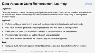 Data Valuation Using Reinforcement Learning
Objective:
Determine a reward for each sample by quantifying the performance of the predictor model on a small validation
set and use it as a reinforcement signal to learn the likelihood of the sample being using in training of the
predictor model.
Approach:
1. Perform end-to-end training of (i) target task predictor model and (ii) data value estimator model
2. Data value estimator generates selection probabilities for a mini-batch of training samples
3. Predictor model trains on the mini-batch and loss is computed against the validation set
4. Predictor model parameters are updated through back-propagation
5. Data value estimator parameters are updated using the Reinforce approach
Task:
1. Compare DVRL framework against standard baselines on standard datasets from different domains
KDD Tutorial / © 2021 IBM Corporation
Source : Yoon, Jinsung et. al 2020, Data valuation using reinforcement learning
[YAP20]
 
