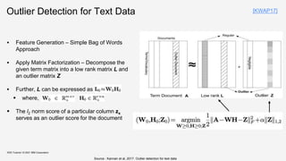 Outlier Detection for Text Data
 Feature Generation – Simple Bag of Words
Approach
 Apply Matrix Factorization – Decompose the
given term matrix into a low rank matrix L and
an outlier matrix Z
 Further, L can be expressed as
 where,
 The l2 norm score of a particular column zx
serves as an outlier score for the document
KDD Tutorial / © 2021 IBM Corporation
Source : Kannan et al, 2017. Outlier detection for text data
[KWAP17]
 