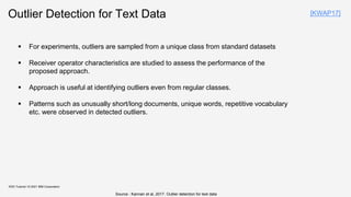 Outlier Detection for Text Data
 For experiments, outliers are sampled from a unique class from standard datasets
 Receiver operator characteristics are studied to assess the performance of the
proposed approach.
 Approach is useful at identifying outliers even from regular classes.
 Patterns such as unusually short/long documents, unique words, repetitive vocabulary
etc. were observed in detected outliers.
KDD Tutorial / © 2021 IBM Corporation
Source : Kannan et al, 2017. Outlier detection for text data
[KWAP17]
 