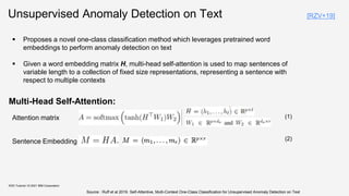 Unsupervised Anomaly Detection on Text
Multi-Head Self-Attention:
KDD Tutorial / © 2021 IBM Corporation
Sentence Embedding
Attention matrix
 Proposes a novel one-class classification method which leverages pretrained word
embeddings to perform anomaly detection on text
 Given a word embedding matrix H, multi-head self-attention is used to map sentences of
variable length to a collection of fixed size representations, representing a sentence with
respect to multiple contexts
Source : Ruff et al 2019. Self-Attentive, Multi-Context One-Class Classification for Unsupervised Anomaly Detection on Text
(1)
(2)
[RZV+19]
 