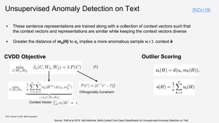 Unsupervised Anomaly Detection on Text
KDD Tutorial / © 2021 IBM Corporation
CVDD Objective
Context Vector
Orthogonality Constraint
 These sentence representations are trained along with a collection of context vectors such that
the context vectors and representations are similar while keeping the context vectors diverse
 Greater the distance of mk(H) to ck implies a more anomalous sample w.r.t. context k
Outlier Scoring
(1)
Source : Ruff et al 2019. Self-Attentive, Multi-Context One-Class Classification for Unsupervised Anomaly Detection on Text
[RZV+19]
 