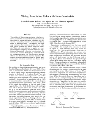Mining Association Rules with Item Constraints
                   Ramakrishnan Srikant                      Quoc Vu             Rakesh Agrawal
                                                      and                  and
                                           IBM Almaden Research Center
                                     650 Harry Road, San Jose, CA 95120, U.S.A.
                                       fsrikant,qvu,ragrawalg@almaden.ibm.com


                       Abstract                                predicting telecommunications order failures and med-
                                                               ical test results. There has been considerable work on
  The problem of discovering association rules has re-         developing fast algorithms for mining association rules,
  ceived considerable research attention and several fast
                                                               including Agrawal et al. 1996 Savasere, Omiecinski,
  algorithms for mining association rules have been de-
                                                                Navathe 1995 Toivonen 1996 Agrawal  Shafer
  veloped. In practice, users are often interested in a
                                                               1996 Han, Karypis,  Kumar 1997.
  subset of association rules. For example, they may
                                                                  Taxonomies is-a hierarchies over the items are of-
  only want rules that contain a speci c item or rules
  that contain children of a speci c item in a hierar-         ten available. An example of a taxonomy is shown
  chy. While such constraints can be applied as a post-        in Figure 1. This taxonomy says that Jacket is-a
  processing step, integrating them into the mining algo-      Outerwear, Ski Pants is-a Outerwear, Outerwear is-
  rithm can dramatically reduce the execution time. We         a Clothes, etc. When taxonomies are present, users
  consider the problem of integrating constraints that
                                                               are usually interested in generating rules that span dif-
  are boolean expressions over the presence or absence
                                                               ferent levels of the taxonomy. For example, we may
  of items into the association discovery algorithm. We
                                                               infer a rule that people who buy Outerwear tend to
  present three integrated algorithms for mining asso-
                                                               buy Hiking Boots from the fact that people bought
  ciation rules with item constraints and discuss their
                                                               Jackets with Hiking Boots and Ski Pants with Hiking
  tradeo s.
                                                               Boots. This generalization of association rules and al-
                                                               gorithms for nding such rules are described in Srikant
                 1. Introduction                                Agrawal 1995 Han  Fu 1995.
The problem of discovering association rules was intro-           In practice, users are often interested only in a subset
duced in Agrawal, Imielinski,  Swami 1993. Given            of associations, for instance, those containing at least
a set of transactions, where each transaction is a set         one item from a user-de ned subset of items. When
of literals called items, an association rule is an ex-      taxonomies are present, this set of items may be speci-
pression of the form X  Y , where X and Y are sets              ed using the taxonomy, e.g. all descendants of a given
of items. The intuitive meaning of such a rule is that         item. While the output of current algorithms can be
transactions of the database which contain X tend to             ltered out in a post-processing step, it is much more
contain Y . An example of an association rule is: 30          e cient to incorporate such constraints into the associ-
of transactions that contain beer also contain diapers;        ations discovery algorithm. In this paper, we consider
2 of all transactions contain both these itemsquot;. Here         constraints that are boolean expressions over the pres-
30 is called the con dence of the rule, and 2 the            ence or absence of items in the rules. When taxonomies
support of the rule. Both the left hand side and right         are present, we allow the elements of the boolean ex-
hand side of the rule can be sets of items. The prob-          pression to be of the form ancestorsitem or descen-
lem is to nd all association rules that satisfy user-
speci ed minimum support and minimum con dence
constraints. Applications include discovering a nities                           Clothes               Footwear
for market basket analysis and cross-marketing, cata-
log design, loss-leader analysis, store layout and cus-
tomer segmentation based on buying patterns. See                      Outerwear            Shirts   Shoes   Hiking Boots
Nearhos, Rothman,  Viveros 1996 for a case study
of an application in health insurance, and Ali, Manga-
naris,  Srikant 1997 for case studies of applications in
                                                                 Jackets         Ski Pants
    Copyright c 1997, American Association for Arti cial
   1
                                                                           Figure 1: Example of a Taxonomy
Intelligence www.aaai.org. All rights reserved.
 