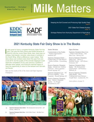 September - October 2021 • KDDC • Page 1
KDDC is supported in part by a grant from the Kentucky Agricultural Development Fund
Milk Matters
S e p t e m b e r - O c t o b e r
w w w. k y d a i r y. o r g
K
E
N
T
U
C
K
Y
Supported by
Keeping the Soil Covered and Producing High Quality Feed
page 6
2021 State Fair Cheese Auction
page 10
Schlappi Retires from Kentucky Department of Agriculture
page 17
I
t was great to have a complete Kentucky State Fair this
year. Last year the Dairy Show was limited because of
Covid to only the Junior Dairy Show. Also, there was no
midway, food stands, concerts, side shows or exhibits in
the South Wing. What a difference a year makes. Total
dairy show cow numbers were down this year from pre-
covid 2019, but the quality of the animals displayed could
stand the competition of any year previous. Exhibitor’s
attitudes were upbeat, and everyone seemed happy to
have the opportunity to return to the tanbark and visit with
old friends.
Here are the results of the of the Junior and Open Supreme
Champions.
2021 Kentucky State Fair Dairy Show is in The Books
Junior Division
Commissioner of Ag Trophy
– Hudson Spoonamore -
Stanford, KY
Supreme Champion Heifer –
Golden-Oaks US Title Red ET
– Hallie Griffiths - Greensburg,
KY
Reserve Supreme Champion
Heifer – Borderview Andreas
Cami-ET – Elise Carpenter -
Russell Springs, KY
Supreme Champion Cow – KC
Reviresco Babbles – Elise
Carpenter - Russell Springs, KY
Reserve Supreme Champion
Cow – Mowry’s Burdette
Scarlet – Tre Wright -
Elizabethtown, KY
Open Division
Supreme Champion Dairy Cow
– Hirds Colton Dream – Alta
Mae Core - Salvisa, KY
Reserve Supreme Champion
Dairy Cow – Mowry’s
Burdette Scarlet – Jeff Gibson -
Eminence, KY
Supreme Champion Dairy
Heifer – Ms Stookeyholm
Gemma-Red – Jeff Stookey -
Milford, IN
Reserve Supreme Champion
Dairy Heifer – Miss
Underground-Nash Melanie –
Joseph Nash - Lyndonville, NY.
(more photos on page 5)
S	 Supreme Champion Dairy Heifer – Ms Stookeyholm Gemma-Red – Jeff
Stookey - Milford, IN.
Q	 Supreme Champion Dairy Cow – Hirds Colton Dream – Alta Mae Core -
Salvisa, KY
.
 