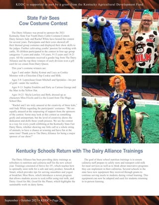 September - October 2021 • KDDC • Page 22
KDDC is supported in part by a grant from the Kentucky Agricultural Development Fund
State Fair Sees
Cow Costume Contest 
The Dairy Alliance was proud to sponsor the 2021
Kentucky State Fair Youth Dairy Cattle Costume Contest.
Dairy farmers Judy and Rachel White have hosted the contest
for several years. Participants and their cows showed off
their themed group costumes and displayed their show skills to
the judges. Further cultivating youths’ passion for working with
cattle, 30 children participated in the contest in four age group
categories: 5 years and under, 5-8 years, 9-13 years and 14-21
years. All the contestants received a goodie bag from The Dairy
Alliance and the top three winners of each division won a gift
card for ice cream from Dairy Queen.
This year’s costume winners are: 
Ages 5 and under: Bailey Komar and Lucy as Cookie
Monster with a Chocolate Chip Cookie and Milk. 
Ages 5-8: Leprechaun Grant Mitchell and Sprinkles—his pot
of gold—under the rainbow.  
Ages 9-13: Sophie Franklin and Party as Curious George and
the Man in the Yellow Hat.  
Ages 14-21: Skyla Lawless and Beth, dressed up as
characters Miss Frizzle and Liz the Lizard from The Magic
School Bus. 
“Rachel and I are truly amazed at the creativity of these kids,”
said Judy White regarding the participants’ costumes. “We are
equally amazed at the outpouring of support from the sponsors
of the contest. Some may look at this contest as something
goofy and unimportant, but the level of creativity shows the
dedication and skills these youth possess. We see the contest
as a way for every youth exhibiting at the Kentucky State Fair
Dairy Show, whether showing one little calf or a whole string
of animals, to have a chance at winning and have fun at the
same time! Thank you to The Dairy Alliance for being a major
sponsor of our show!”
Kentucky Schools Return with The Dairy Alliance Trainings 
The Dairy Alliance has been providing dairy trainings as
refreshers to nutrition and cafeteria staff for the new school
year. Trainings consisted of Strive for 35!, which teaches how
to optimally store milk for a safe and tasty product, Smooth &
Smart, which provides tips for serving smoothies and yogurt
at breakfast, Moo Brew, which introduces a newer program
that allows students access to iced coffee using real milk, and
Dairy: Good for Me, Good for the Planet, which highlights the
sustainable work on dairy farms. 
The goal of these school nutrition trainings is to ensure
cafeteria staff prepare to safely store and transport cold milk
for meal services as well as to think about innovative programs
they can implement in their cafeterias. Several schools in the
state have new equipment they received through grants to
continue serving meals to students during virtual learning. This
equipment can now be adapted and used for students returning
to in-person learning. 
 