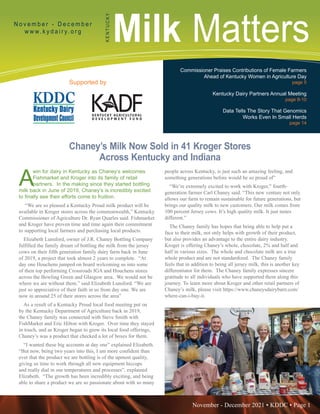November - December 2021 • KDDC • Page 1
KDDC is supported in part by a grant from the Kentucky Agricultural Development Fund
Milk Matters
N o v e m b e r - D e c e m b e r
w w w. k y d a i r y. o r g
K
E
N
T
U
C
K
Y
Supported by
Commissioner Praises Contributions of Female Farmers
Ahead of Kentucky Women in Agriculture Day
page 5
Kentucky Dairy Partners Annual Meeting
page 8-10
Data Tells The Story That Genomics
Works Even In Small Herds
page 14
Chaney’s Milk Now Sold in 41 Kroger Stores
Across Kentucky and Indiana
A
win for dairy in Kentucky as Chaney’s welcomes
Fishmarket and Kroger into its family of retail
partners. In the making since they started bottling
milk back in June of 2019, Chaney’s is incredibly excited
to finally see their efforts come to fruition.
“We are so pleased a Kentucky Proud milk product will be
available in Kroger stores across the commonwealth,” Kentucky
Commissioner of Agriculture Dr. Ryan Quarles said. Fishmarket
and Kroger have proven time and time again their commitment
to supporting local farmers and purchasing local products.
Elizabeth Lunsford, owner of J.R. Chaney Bottling Company
fulfilled the family dream of bottling the milk from the jersey
cows on their fifth generation family dairy farm back in June
of 2019, a project that took almost 2 years to complete. “At
day one Houchens jumped on board welcoming us into some
of their top performing Crossroads IGA and Houchens stores
across the Bowling Green and Glasgow area. We would not be
where we are without them.” said Elizabeth Lunsford. “We are
just so appreciative of their faith in us from day one. We are
now in around 25 of their stores across the area”
As a result of a Kentucky Proud local food meeting put on
by the Kentucky Department of Agriculture back in 2019,
the Chaney family was connected with Steve Smith with
FishMarket and Eric Hilton with Kroger. Over time they stayed
in touch, and as Kroger began to grow its local food offerings,
Chaney’s was a product that checked a lot of boxes for them.
“I wanted these big accounts at day one” explained Elizabeth.
“But now, being two years into this, I am more confident than
ever that the product we are bottling is of the upmost quality,
giving us time to work through all new equipment hiccups
and really dial in our temperatures and processes”. explained
Elizabeth. “The growth has been incredibly exciting, and being
able to share a product we are so passionate about with so many
people across Kentucky, is just such an amazing feeling, and
something generations before would be so proud of”
“We’re extremely excited to work with Kroger,” fourth-
generation farmer Carl Chaney said. “This new venture not only
allows our farm to remain sustainable for future generations, but
brings our quality milk to new customers. Our milk comes from
100 percent Jersey cows. It’s high quality milk. It just tastes
different.”
The Chaney family has hopes that being able to help put a
face to their milk, not only helps with growth of their product,
but also provides an advantage to the entire dairy industry.
Kroger is offering Chaney’s whole, chocolate, 2% and half and
half in various sizes. The whole and chocolate milk are a true
whole product and are not standardized. The Chaney family
feels that in addition to being all jersey milk, this is another key
differentiator for them. The Chaney family expresses sincere
gratitude to all individuals who have supported them along this
journey. To learn more about Kroger and other retail partners of
Chaney’s milk, please visit https://www.chaneysdairybarn.com/
where-can-i-buy-it.
 