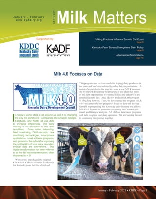 January - February 2021 • KDDC • Page 1
KDDC is supported in part by a grant from the Kentucky Agricultural Development Fund
Milk Matters
J a n u a r y - F e b r u a r y
w w w. k y d a i r y. o r g
K
E
N
T
U
C
K
Y
Supported by Milking Practices Influence Somatic Cell Count
page 6
Kentucky Farm Bureau Strengthens Dairy Policy
page 9
All American Nominations
page 16
Milk 4.0 Focuses on Data
I
n today’s world, data is all around us and it is changing
the way the world runs. Companies like Amazon, Google,
Facebook, and Netflix all use data
to increase efficiencies. The dairy
industry is no exception to this data
revolution. From ration balancing,
feed monitoring, DHIA records, new
monitoring technologies, smartphone
applications, novel software programs,
andgenomics,theoptionsforimproving
the profitability of your dairy operation
through data are everywhere. This
digital transformation has been referred
to as the 4th industrial revolution, often
shortened to 4.0.
When it was introduced, the original
KDDC MILK (Milk Incentive Leadership
for Kentucky) was the first of its kind.
This program was very successful in helping dairy producers in
our state and has been imitated by other dairy organizations. A
series of events led to the need to create a new MILK program.
As we started developing the program, it was clear that many
of the next opportunities we wanted to lead the industry in are
centered around data. And, like it’s predecessor, this program
is a big leap forward. Thus, we have named the program MILK
4.0---to capture the new program’s focus on data and the leap
forward in progressing the Kentucky dairy industry we all love.
MILK 4.0 focuses on genomics, pregnancy rate, somatic cell
count, and financial analysis. All of these data-based programs
will help progress your dairy operation. We are looking forward
to continuing this journey together.
 