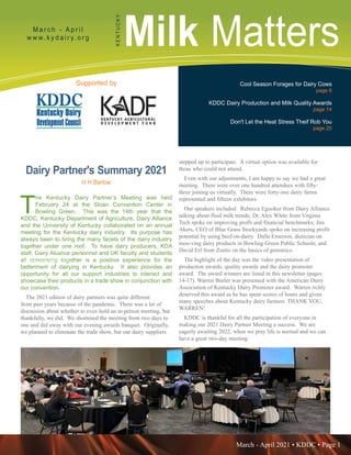 March - April 2021 • KDDC • Page 1
KDDC is supported in part by a grant from the Kentucky Agricultural Development Fund
Milk Matters
M a r c h - A p r i l
w w w. k y d a i r y. o r g
K
E
N
T
U
C
K
Y
Supported by Cool Season Forages for Dairy Cows
page 6
KDDC Dairy Production and Milk Quality Awards
page 14
Don't Let the Heat Stress Theif Rob You
page 20
T
he Kentucky Dairy Partner’s Meeting was held
February 24 at the Sloan Convention Center in
Bowling Green. This was the 14th year that the
KDDC, Kentucky Department of Agriculture, Dairy Alliance
and the University of Kentucky collaborated on an annual
meeting for the Kentucky dairy industry. Its purpose has
always been to bring the many facets of the dairy industry
together under one roof. To have dairy producers, KDA
staff, Dairy Alliance personnel and UK faculty and students
all conversing together is a positive experience for the
betterment of dairying in Kentucky. It also provides an
opportunity for all our support industries to interact and
showcase their products in a trade show in conjunction with
our convention.
The 2021 edition of dairy partners was quite different
from past years because of the pandemic. There was a lot of
discussion about whether to even hold an in-person meeting, but
thankfully, we did. We shortened the meeting from two days to
one and did away with our evening awards banquet. Originally,
we planned to eliminate the trade show, but our dairy suppliers
stepped up to participate. A virtual option was available for
those who could not attend.
Even with our adjustments, I am happy to say we had a great
meeting. There were over one hundred attendees with fifty-
three joining us virtually. There were forty-one dairy farms
represented and fifteen exhibitors.
Our speakers included: Rebecca Egseiker from Dairy Alliance
talking about fluid milk trends; Dr. Alex White from Virginia
Tech spoke on improving profit and financial benchmarks; Jim
Akers, CEO of Blue Grass Stockyards spoke on increasing profit
potential by using beef-on-dairy. Dalla Emerson, dietician on
moo-ving dairy products in Bowling Green Public Schools; and
David Erf from Zoetis on the basics of genomics.
The highlight of the day was the video presentation of
production awards, quality awards and the dairy promoter
award. The award winners are listed in this newsletter (pages
14-17). Warren Beeler was presented with the American Dairy
Association of Kentucky Dairy Promoter award. Warren richly
deserved this award as he has spent scores of hours and given
many speeches about Kentucky dairy farmers. THANK YOU,
WARREN!
KDDC is thankful for all the participation of everyone in
making our 2021 Dairy Partner Meeting a success. We are
eagerly awaiting 2022, when we pray life is normal and we can
have a great two-day meeting.
Photo by Dairy Agenda Today
Photo by Dairy Agenda Today
Dairy Partner's Summary 2021
H H Barlow
 