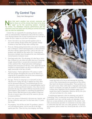 March - April 2021 • KDDC • Page 11
KDDC is supported in part by a grant from the Kentucky Agricultural Development Fund
Fly Control Tips
Dairy Herd Management
N
ow that warm weather has arrived, everyone will
start to focus on all the chores that have to be done
to “gear” up for the upcoming season, including
fly control. Fly infestation reduces performance and the
economic loss from each horn fly biting an animal 30 times/
day can also be substantial.
Certain flies are responsible for spreading diseases such as
pink eye and potentially Anaplasmosis and or Bovine Leukosis,
so to decrease disease risk to your livestock here are a few tips to
reduce the flies’ impact on your farm’s production.
•	 Feed a larvicide or an insect growth regulator early in
the season starting 30 days before flies typically emerge.
Continue to feed until 30 days after a killing frost.
•	 Pour-ons. During spring turnout time, you can use a product
that is labeled to control internal parasites, as these products
also have efficacy against horn flies. Later in the year, use
products only labeled for flies and/or lice. Using pour-on
dewormers multiple times throughout the year could lead to
internal parasite resistance issues.
•	 Dust bags/cattle rubs. The advantage of a dust bag or rub is
that, if placed at a site where all cattle must use it (watering
trough, mineral lick), it can provide economical control
of face and horn flies. Proper placement and keeping it
charged with insecticide are the keys. Also, strips that can be
mounted to mineral feeders can also be an efficient way to
apply insecticide to the face of cattle.
•	 Topical sprays. Timely application of fly sprays or paint
ball style packets throughout the year can be effective in
reducing the fly population, but can be time-consuming if
cattle are grazing an extensive area.
•	 Fly tags. The key to using tags is to wait until you have
200 flies/cow to place the tags. If applied too early, there
will be decreased efficiency. Use pyrethroid tags for two
consecutive years, then switch to an organophosphate tag for
one year to reduce pyrethroid resistance. Also, there are new
generation fly tags that contain different insecticides and are
quite helpful in quite helpful in controlling fly populations.
Always follow label directions on the number of tags/cow.
Be sure to remove tags at the end of the season to prevent
resistance problems.
•	 Don’t mix classes of chemicals in the pour-ons, topicals, and
fly tags within the same year. Use the same class 1-2 years,
then rotate.
•	 Fly predators. Not all flies are bad. Fly predators, nature’s
own self-inflicted enemy, can be your ally in the fight
against pest flies. These are tiny, non-stinging, non-biting
wasps that feed on fly larvae and interrupt the breeding
cycle of flies, destroying the next generation of flies before
they hatch into disease-carrying adults. These predators can
be used in areas where cattle tend to congregate and manure
tends to accumulate, just apply the predators to manure piles
in these areas. Replenish your fly predator supply once a
month from April to September; otherwise the fly life cycle
will only be broken for a few weeks.
A multifaceted approach is best for attaining your goal of
“controlling” flies, so using just one strategy from the above
list probably won’t give you the results you anticipate. Since
there are so many products on the market for fly control, work
with your Extension specialist or veterinarian to develop a plan
to control flies that best suits your cattle operation. If you have
any questions, please contact me; lstrick5@utk.edu, or 865-974-
3538.
 