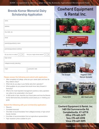 March - April 2021 • KDDC • Page 19
KDDC is supported in part by a grant from the Kentucky Agricultural Development Fund
Cowherd Equipment
 Rental Inc.
Cowherd Equipment  Rental, Inc.
Cowherd Equipment  Rental, Inc.
1483 Old Summersville Rd.
1483 Old Summersville Rd.
Campbellsville, KY 42718
Campbellsville, KY 42718
Office 270-465-2679
Office 270-465-2679
Tony 270-469-0398
Tony 270-469-0398
Vince 270-469-5095
Vince 270-469-5095
Cowherd Equipment  Rental, In
For More Information:
Cowherd Equipment  Ren
1483 Old Summersville
Campbellsville, KY 427
Office 270-465-2679
Tony 270-469-0398
Vince 270-469-5095
Penta 4030
Tire Scraper
JD Head Locks
Hagedorn
Manure Sp
Silage Defacer
Penta 4930
Cowherd Equipment  Rental, Inc.
For More Information:
Cowherd Equipment  Rental, Inc.
1483 Old Summersville Rd.
Campbellsville, KY 42718
Office 270-465-2679
Tony 270-469-0398
Vince 270-469-5095
Penta 4030
Tire Scraper
JD Head Locks
Hagedorn 5440
Manure Spreader
Silage Defacer
Penta 4930
Cowherd Eq
Penta 4030
T
JD Head Locks
Silage Defacer
Roto-Mix Mixers
Tire Scraper Hagedorn 5440
Manure Spreader
Penta 4030 JD Head Locks
Brenda Komar Memorial Dairy
Scholarship Application
name
address
city, state, zip
email
parent(s)/guardian(s) name
parent(s)/guardian(s) address
Do you live on a dairy? Y N Are you a high school senior? Y N
high school
college/university attending
major graduation date
Please answer the following and submit with application.
•	 After completion of college, what are your career plans and how do
they relate to dairy?
•	 What role do you play in your family dairy farm operation?
•	 What qualities do you posses that would move dairy forward in
Kentucky?
•	 What is the most important management practice a dairy operation
can utilize to be sustainable in the future?
•	 In 500 words or less, describe your future plans and how the Brenda
Komar Memorial Dairy Scholarship would assist you in meeting your
goals.
Submit the following with your scholarship application:
•	 Resume
•	 Complete transcript
•	 One letter of recommendation from college/university or high school
faculty member
•	 One letter of recommendation from an agriculture representative
•	 High resolution photo suitable for print
 