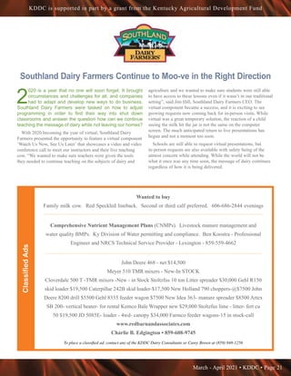March - April 2021 • KDDC • Page 21
KDDC is supported in part by a grant from the Kentucky Agricultural Development Fund
Southland Dairy Farmers Continue to Moo-ve in the Right Direction
2
020 is a year that no one will soon forget. It brought
circumstances and challenges for all, and companies
had to adapt and develop new ways to do business.
Southland Dairy Farmers were tasked on how to adjust
programming in order to find their way into shut down
classrooms and answer the question how can we continue
teaching the message of dairy while not leaving our homes?
With 2020 becoming the year of virtual, Southland Dairy
Farmers presented the opportunity to feature a virtual component
‘Watch Us Now, See Us Later’ that showcases a video and video
conference call to meet our instructors and their live teaching
cow. “We wanted to make sure teachers were given the tools
they needed to continue teaching on the subjects of dairy and
agriculture and we wanted to make sure students were still able
to have access to these lessons even if it wasn’t in our traditional
setting”, said Jim Hill, Southland Dairy Farmers CEO. The
virtual component became a success, and it is exciting to see
growing requests now coming back for in-person visits. While
virtual was a great temporary solution, the reaction of a child
seeing the milk hit the jar is not the same on the computer
screen. The much anticipated return to live presentations has
begun and not a moment too soon.
Schools are still able to request virtual presentations, but
in-person requests are also available with safety being of the
utmost concern while attending. While the world will not be
what it once was any time soon, the message of dairy continues
regardless of how it is being delivered.
Classified
Ads
Wanted to buy
Family milk cow. Red Speckled lineback. Second or third calf preferred. 606-686-2844 evenings
••••••••••••••••••••••••••••••••••••••••••••••••••••••••••••••••••••••••••••••••••••••••••••••••••••••••••••••••••
Comprehensive Nutrient Management Plans (CNMPs). Livestock manure management and
water quality BMPs. Ky Division of Water permitting and compliance. Ben Koostra - Professional
Engineer and NRCS Technical Service Provider - Lexington - 859-559-4662
•••••••••••••••••••••••••••••••••••••••••••••••••••••••••••••••••••••••••••••••••••••••••••••••••••••••••••••••••••
John Deere 468 - net $14,500
Meyer 510 TMR mixers - New-In STOCK
Cloverdale 500 T -TMR mixers -New - in Stock Stoltzfus 10 ton Litter spreader $30,000 Gehl R150
skid loader $19,500 Caterpillar 242B skid loader-$17,500 New Holland 790 choppers-@$7500 John
Deere 8200 drill $5500 Gehl 8335 feeder wagon $7500 New Idea 363- manure spreader $8500 Artex
SB 200- vertical beater- for rental Kemco Bale Wrapper new $29,000 Stoltzfus lime - litter- fert cu
50 $19,500 JD 5085E- loader - 4wd- canopy $34,000 Farmco feeder wagons-15 in stock-call
www.redbarnandassociates.com
Charlie B. Edgington • 859-608-9745
To place a classified ad, contact any of the KDDC Dairy Consultants or Carey Brown at (859) 948-1256
 