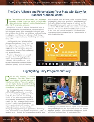 March - April 2021 • KDDC • Page 22
KDDC is supported in part by a grant from the Kentucky Agricultural Development Fund
The Dairy Alliance and Personalizing Your Plate with Dairy for
National Nutrition Month
T
he Dairy Alliance staff and trained dairy advocates
appeared virtually throughout March on local news
stations to discuss National Nutrition Month® as part
of the month-long media campaign.
This year, the Academy of Nutrition and Dietetics’ theme is
Personalize Your Plate, discussing how to customize meals to
meet individual nutrient needs. This theme in relation to dairy
aims to address diets for those who are lactose intolerant, leaning
toward a plant-based diet, or have a family to feed, sharing a
variety of ways to personalize your plate for long-term healthy
eating habits.
Highlighting The Dairy Alliance recipes,
advocates discussed these chosen topics and
how to personalize your plate, sharing how
dairy foods complement a plant-based diet
and how to include both regular dairy and
fermented dairy products in the diet for those
with lactose intolerance.
A variety of dairy topics were covered
throughout the month. Keeping families
in mind, the new Dietary Guidelines for
Americans were explained with a focus
on dairy consumption in younger children
and how to get them involved in making
meals, as well as using MyPlate as a guide to portions. Sharing
milk’s protein content, what preventative dairy foods are and
the benefits of their beneficial bacteria, the nutrients provided
through milk that are a public health concern and the calcium
and vitamin D for building healthy bones were the focus of other
interviews that discussed the benefits of the simple addition
of milk to the diet. Through these special March interviews,
viewers learned the role milk can play as a simple addition to
meals for a healthier diet.
Highlighting Dairy Programs Virtually
D
ue to the ongoing COVID-19
pandemic, The Dairy Alliance last
year adapted in-person trainings to
virtual presentations. This online platform
was on display during a recent Kentucky
training series that members of The Dairy
Alliance staff took part in.
The Kentucky Department of Education
and No Kid Hungry Kentucky partnered to
host a four-part training titled Connect 30:30
Ready, Set, Breakfast, Go!. This meeting
focused on best practices to implementing a
successful meal program within Kentucky’s
schools. The Dairy Alliance's Alan Curtsinger
presented virtually to attendees regarding
various equipment options to keep dairy cold
and transport meals to students, as well as
sharing upcoming equipment grant opportunities. The trainings,
which covered dairy-focused breakfast programs like Grab n' Go,
Breakfast in the Classroom and Second Chance Breakfast, were
attended by school nutrition directors, support staff, and cafeteria
managers looking to find new ways to successfully fuel students
during the pandemic. These trainings and presentations, though
held online, continue to share the importance of dairy.
 