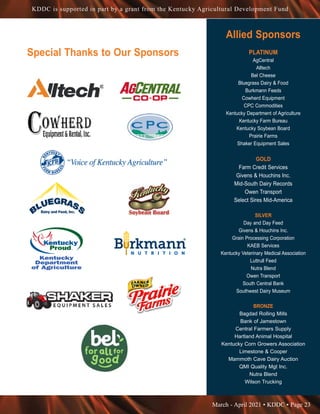 March - April 2021 • KDDC • Page 23
KDDC is supported in part by a grant from the Kentucky Agricultural Development Fund
Allied Sponsors
PLATINUM
AgCentral
Alltech
Bel Cheese
Bluegrass Dairy  Food
Burkmann Feeds
Cowherd Equipment
CPC Commodities
Kentucky Department of Agriculture
Kentucky Farm Bureau
Kentucky Soybean Board
Prairie Farms
Shaker Equipment Sales
GOLD
Farm Credit Services
Givens  Houchins Inc.
Mid-South Dairy Records
Owen Transport
Select Sires Mid-America
SILVER
Day and Day Feed
Givens  Houchins Inc.
Grain Processing Corporation
KAEB Services
Kentucky Veterinary Medical Association
Luttrull Feed
Nutra Blend
Owen Transport
South Central Bank
Southwest Dairy Museum
BRONZE
Bagdad Rolling Mills
Bank of Jamestown
Central Farmers Supply
Hartland Animal Hospital
Kentucky Corn Growers Association
Limestone  Cooper
Mammoth Cave Dairy Auction
QMI Quality Mgt Inc.
Nutra Blend
Wilson Trucking
Special Thanks to Our Sponsors
 