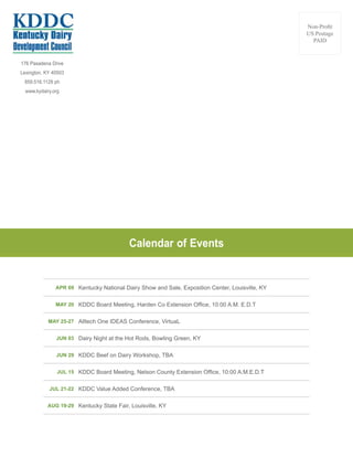 176 Pasadena Drive
Lexington, KY 40503
859.516.1129 ph
www.kydairy.org
Non-Profit
US Postage
PAID
APR 09 Kentucky National Dairy Show and Sale, Exposition Center, Louisville, KY
MAY 20 KDDC Board Meeting, Harden Co Extension Office, 10:00 A.M. E.D.T
MAY 25-27 Alltech One IDEAS Conference, VirtuaL
JUN 03 Dairy Night at the Hot Rods, Bowling Green, KY
JUN 29 KDDC Beef on Dairy Workshop, TBA
JUL 15 KDDC Board Meeting, Nelson County Extension Office, 10:00 A.M.E.D.T
JUL 21-22 KDDC Value Added Conference, TBA
AUG 19-29 Kentucky State Fair, Louisville, KY
Calendar of Events
 
