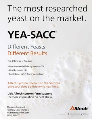 Alltech.com AlltechNaturally @Alltech
©2019. Alltech, Inc. All Rights Reserved.
Different Yeasts
Different Results
The difference is Yea-Sacc:
• Improves feed efficiency by up to 6%
• Healthy rumen pH
• Contributes to 5-7 fewer open days
Alltech’s proven research on Yea-Sacc can
drive your dairy’s efficiency to new limits.
Visit Alltech.com/on-farm-support
for more information on heat stress.
The most researched
yeast on the market.
Elizabeth Lunsford
Territory Sales Manager
elunsford@alltech.com
(859) 553-0072
 