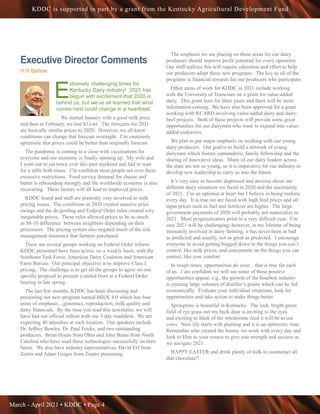March - April 2021 • KDDC • Page 4
KDDC is supported in part by a grant from the Kentucky Agricultural Development Fund
Executive Director Comments
H H Barlow
E
xtremely challenging times for
Kentucky Dairy industry! 2021 has
begun with excitement that 2020 is
behind us, but we’ve all learned that what
comes next could change in a heartbeat.
We started January with a good milk price
and then in February, we lost $3/cwt. The forecasts for 2021
are basically similar prices to 2020. However, we all know
conditions can change that forecast overnight. I’m cautiously
optimistic that prices could be better than originally forecast.
The pandemic is coming to a close with vaccinations for
everyone and our economy is finally opening up. My wife and
I went out to eat twice over this past weekend and had to wait
for a table both times. I’m confident most people are over these
excessive restrictions. Food service demand for cheese and
butter is rebounding strongly and the worldwide economy is also
recovering. These factors will all lead to improved prices.
KDDC board and staff are presently very involved in milk
pricing issues. The conditions in 2020 created massive price
swings and the de-pooling and Federal Order rules created very
inequitable prices. These rules allowed prices to be as much
as $8-10 difference between neighbors depending on their
processors. The pricing system also negated much of the risk
management insurance that farmers purchased.
There are several groups working on Federal Order reform.
KDDC personnel have been active, on a weekly basis, with the
Southeast Task Force, American Dairy Coalition and American
Farm Bureau. Our principal objective is to improve Class I
pricing. The challenge is to get all the groups to agree on one
specific proposal to present a united front at a Federal Order
hearing in late spring.
The last few months, KDDC has been discussing and
presenting our new program named MILK 4.0 which has four
areas of emphasis…genomics, reproduction, milk quality and
dairy financials. By the time you read this newsletter, we will
have had our official rollout with our 3-day roadshow. We are
expecting 40 attendees at each location. Our speakers include
Dr. Jeffrey Bewley, Dr. Paul Fricke, and two outstanding
producers, Brian Houin from Ohio and John Beam from North
Carolina who have used these technologies successfully on their
farms. We also have industry representatives, David Erf from
Zoetis and Adam Geiger from Zinpro presenting.
The emphasis we are placing on these areas for our dairy
producers should improve profit potential for every operation.
Our staff realizes this will require education and effort to help
our producers adopt these new programs. The key to all of the
programs is financial rewards for our producers who participate.
Other areas of work for KDDC in 2021 include working
with the University of Tennessee on a grant for value-added
dairy. This grant lasts for three years and there will be more
information coming. We have also been approved for a grant
working with KCARD involving value-added dairy and dairy-
beef projects. Both of these projects will provide some great
opportunities for our dairymen who want to expand into value-
added endeavors.
We plan to put major emphasis on working with our young
dairy producers. Our goal is to build a network of young
dairymen which fosters camaraderie, family fellowship and the
sharing of innovative ideas. Many of our dairy leaders across
the state are not so young, so it is imperative for our industry to
develop new leadership to carry us into the future.
It’s very easy to become depressed and anxious about our
different dairy situations we faced in 2020 and the uncertainty
of 2021. I’m an optimist at heart but I believe in being realistic
every day. It is true we are faced with high feed prices and all
input prices such as fuel and fertilizer are higher. The large
government payments of 2020 will probably not materialize in
2021. Most prognosticators point to a very difficult year. I’m
sure 2021 will be challenging; however, in my lifetime of being
intimately involved in dairy farming, it has never been as bad
as predicted and usually, not as great as predicted. I encourage
everyone to avoid getting bogged down in the things you can’t
control, like milk prices, and concentrate on the things you can
control, like cow comfort.
In tough times, opportunities do exist…that is true for each
of us. I am confident we will see some of these positive
opportunities appear, e.g., the growth of the bourbon industry
is creating large volumes of distiller’s grains which can be fed
economically. Evaluate your individual situations, look for
opportunities and take action to make things better.
Springtime is beautiful in Kentucky. The lush, bright green
field of rye grass out my back door is inviting to the eyes
and exciting to think of the wholesome feed it will be to our
cows. New life starts with planting and it is an optimistic time.
Remember who created the beauty we work with every day and
look to Him as your source to give you strength and success as
we navigate 2021.
HAPPY EASTER and drink plenty of milk to counteract all
that chocolate!!
 