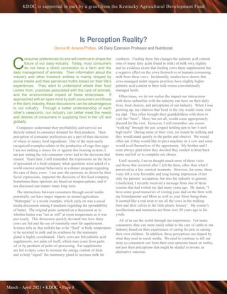 March - April 2021 • KDDC • Page 8
KDDC is supported in part by a grant from the Kentucky Agricultural Development Fund
Is Perception Reality?
Donna M. Amaral-Phillips, UK Dairy Extension Professor and Nutritionist
C
onsumer preferences do and will continue to shape the
future of our dairy industry. Today, most consumers
do not have a direct connection to a farm and the
daily management of animals. Their information about the
industry and other livestock entities is mainly shaped by
social media and their perceived truths based on their life’s
experiences. They want to understand where their food
comes from, practices associated with the care of animals,
and the environmental impact of these enterprises. If
approached with an open mind by both consumers and those
in the dairy industry, these discussions can be advantageous
to our industry. Through a better understanding of each
other’s viewpoints, our industry can better meet the needs
and desires of consumers in supplying food in the US and
globally.
Companies understand their profitability and survival are
directly related to consumer demand for their products. Their
perception of consumer preferences are a part of their decisions
of where to source food ingredients. One of the most easily
recognized examples relates to the production of cage-free eggs.
I am not making a stance for or against this housing system; I
am just stating the role consumer views had in the decisions that
ensued. Years later, I still remember the expressions on the faces
of personnel of a food company when questions were asked of a
world-renown animal behaviorist at a dinner program regarding
the care of dairy cows. I am sure the opinions, as shown by their
facial expressions, impacted the decisions of this food company.
Sometimes these opinions are based on misperceptions, and if
not discussed can impact many long term.
The interactions between consumers through social media
potentially can have major impacts on animal agriculture.
“Buttergate” is a recent example, which early on was a social
media discussion among Canadians regarding the spreadability
of butter. The original posts centered on a discussion as to
whether butter was “not as soft” at room temperature as it was
previously. This discussion quickly deviated into how dairy
cows are fed and the use of ruminally-inert fat supplements.
Science tells us that milkfat has to be “fluid” at body temperature
to be secreted in milk and its synthesis by the mammary
gland is highly coordinated. Dairy cows are fed palmitic acid
supplements, not palm oil itself, which may come from palm
oil or by-products of palm oil processing. Fat supplements
are fed to dairy cows to increase the energy content of diets
and to help “signal” the mammary gland to increase milk fat
synthesis. Feeding these fats changes the palmitic acid content
(one of many fatty acids found in milk) of milk very slightly
and no evidence exists that feeding cows these supplements has
a negative effect on the cows themselves or humans consuming
milk from these cows. Incidentally, studies have shown that
cows managed under organic practices have slightly higher
palmitic acid content in their milk versus conventionally
managed herds.
Often times, we do not realize the impact our interactions
with those unfamiliar with the industry can have on their daily
lives, food choices, and perceptions of our industry. When I was
growing up, my relatives that lived in the city would come visit
my dad. They often brought their grandchildren with them to
visit the “farm”. Most, but not all, would come appropriately
dressed for the visit. However, I still remember one cousin
“walking” through the just scraped holding pen in her 3-inch
high heels! During some of their visit, we would be milking and
they would stand quietly in the parlor and observe. We would
often ask if they would like to put a machine on a cow and some
would avail themselves of the opportunity. My brother and I
were always glad when they decided they needed to head back
home and left us to complete our chores.
Until recently, I never thought much more of these visits
and those that occurred after I left the farm, other than what I
perceived as a few comical moments. However, for some, these
visits left a very favorable and long lasting impression of not
only my parents’ occupation, but also the industry in general.
Unsolicited, I recently received a message from one of these
cousins that had visited my dad many years ago. He stated, “I
have some good memories of visiting your dad on the farm with
my Grandparents and Mom as well as your Mom being there.
It seemed like a real treat to see all the cows in the milking
barn and their calves in the little plastic houses”. My cousin’s
recollections and memories are from over 20 years ago in his
youth.
All of us see the world through our experiences. For many
consumers, they can more easily relate to the care of cattle in our
industry based on their experiences of caring for pets or raising
their own children. In addition, these perceptions are shaped by
what they read in social media. We need to continue to tell our
story so consumers can form their own opinions based on reality,
not just their perceptions that might be shaded to invoke an
alternative outcome.
 