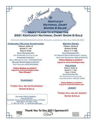 K
Ke
en
nt
tu
uc
ck
ky
y
N
Na
at
ti
io
on
na
al
l D
Da
ai
ir
ry
y
S
Sh
ho
ow
ws
s &
& S
Sa
al
le
es
s
G
Gu
ue
er
rn
ns
se
ey
y
There will be no Guernsey
Show & Sale
H
Ho
ol
ls
st
te
ei
in
n
Friday, April 9
Show @ 11 Am
Sale @ 2 pm
S
Sa
al
le
e M
Ma
an
na
ag
ge
ed
d B
By
y:
:
KY Holstein Cattle Club
Glen Sageser– 502-321-8670
M
Ma
ak
ke
e p
pl
la
an
ns
s t
to
o a
at
tt
te
en
nd
d t
th
he
e
2
20
02
21
1 K
Ke
en
nt
tu
uc
ck
ky
y N
Na
at
ti
io
on
na
al
l D
Da
ai
ir
ry
y S
Sh
ho
ow
w &
& S
Sa
al
le
e
A
Ay
yr
rs
sh
hi
ir
re
e/
/M
Mi
il
lk
ki
in
ng
g S
Sh
ho
or
rt
th
ho
or
rn
n
Friday, April 9
Show @ 1 pm
Sale @ 4 pm
S
Sa
al
le
e M
Ma
an
na
ag
ge
ed
d B
By
y:
:
KY Ayrshire Cattle Club
A
Ay
yr
rs
sh
hi
ir
re
e C
Co
on
nt
ta
ac
ct
t
Billy Branstetter– 270-528-6336
M
Mi
il
lk
ki
in
ng
g S
Sh
ho
or
rt
th
ho
or
rn
n C
Co
on
nt
ta
ac
ct
t
Ray Graves—859-583-6682
B
Br
ro
ow
wn
n S
Sw
wi
is
ss
s
Friday, April 9
Show @ 9 AM
Sale @ 11 AM
S
Sa
al
le
e M
Ma
an
na
ag
ge
ed
d B
By
y:
:
KY Brown Swiss Breeders’ Assoc.
Richard Sparrow—502-370-6730
Online Bidding Available!!!
Log on to www.cowbuyer.com
Thank You To Our 2021 Sponsors!!!
Online Bidding Available!!!
Log on to www.cowbuyer.com
Time Change!!
Online Bidding Available!!!
Log on to www.cowbuyer.com
J
Je
er
rs
se
ey
y
There will be no Jersey
Show  Sale
For more Info  Updates:  
www.kyagr.com
Facebook: Kentucky National Dairy Shows and Sales 
Ethan Berry –KY Dept. of Ag
P§ 502§782§4134 E– ethan.berry@ky.gov
Kentucky Fair  Exposition Center, Pavilion– Louisville, KY– All times are EDT.
 