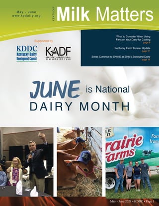 May - June 2021 • KDDC • Page 1
KDDC is supported in part by a grant from the Kentucky Agricultural Development Fund
Milk Matters
M a y - J u n e
w w w. k y d a i r y. o r g
K
E
N
T
U
C
K
Y
Supported by
What to Consider When Using
Fans on Your Dairy for Cooling
page 6
Kentucky Farm Bureau Update
page 11
Swiss Continue to SHINE at EKU’s Stateland Dairy
page 14
JUNE is National
D A I RY M O N T H
 