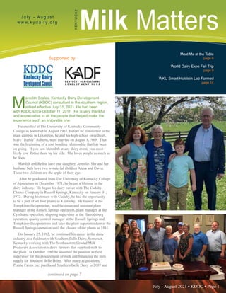 July - August 2021 • KDDC • Page 1
KDDC is supported in part by a grant from the Kentucky Agricultural Development Fund
Milk Matters
J u l y - A u g u s t
w w w. k y d a i r y. o r g
K
E
N
T
U
C
K
Y
Supported by
Meat Me at the Table
page 6
World Dairy Expo Fall Trip
page 9
WKU Smart Holstein Lab Formed
page 14
M
eredith Scales, Kentucky Dairy Development
Council (KDDC) consultant in the southern region,
retired effective July 31, 2021. He had been
with KDDC since October 11, 2011. He is very thankful
and appreciative to all the people that helped make the
experience such an enjoyable one.
He enrolled at The University of Kentucky Community
College in Somerset in August 1967. Before he transferred to the
main campus in Lexington, he and his high school sweetheart,
Mary “Rethie” Roberts, were married on August 8,1969. That
was the beginning of a soul bonding relationship that has been
on going. If you saw Meredith at any dairy event, you most
likely saw Rethie there by his side. She loves people as much as
he does.
Merdith and Rethie have one daughter, Jennifer. She and her
husband Seth have two wonderful children Alexa and Owen.
These two children are the apple of their eye.
After he graduated from The University of Kentucky College
of Agriculture in December 1971, he began a lifetime in the
dairy industry. He began his dairy career with The Cudahy
Cheese Company in Russell Springs, Kentucky on January 01,
1972. During his tenure with Cudahy, he had the opportunity
to be a part of all four plants in Kentucky. He trained at the
Tompkinsville operation, head fieldman and assistant plant
manager at the Russell Springs operation, plant manager at the
Cynthiana operation, shipping supervisor at the Harrodsburg
operation, quality control manager at the Russell Springs and
Tompkinsville operations and later the plant superintendent at the
Russell Springs operation until the closure of the plants in 1981.
On January 25, 1982, he continued his career in the dairy
industry as a fieldman with Southern Belle Dairy, Somerset,
Kentucky working with The Southeastern Graded Milk
Producers Association’s dairy farmers that supplied milk to
the plant. In October 1985 he assumed the position as field
supervisor for the procurement of milk and balancing the milk
supply for Southern Belle Dairy. After many acquisitions,
Prairie Farms Inc. purchased Southern Belle Dairy in 2007 and
continued on page 7
 