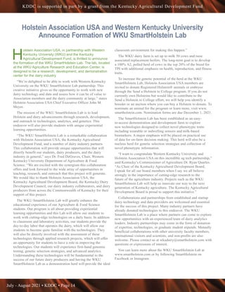 July - August 2021 • KDDC • Page 14
KDDC is supported in part by a grant from the Kentucky Agricultural Development Fund
Holstein Association USA and Western Kentucky University
Announce Formation of WKU SmartHolstein Lab
H
olstein Association USA, in partnership with Western
Kentucky University (WKU) and the Kentucky
Agricultural Development Fund, is thrilled to announce
the formation of the WKU SmartHolstein Lab. The lab, located
at the WKU Agriculture Research and Education Center, is
designed to be a research, development, and demonstration
center for the dairy industry.
“We’re delighted to be able to work with Western Kentucky
University on the WKU SmartHolstein Lab partnership. This
creative initiative gives us the opportunity to work with new
dairy technology and data and assess how it can be of value to
Association members and the dairy community at large,” states
Holstein Association USA Chief Executive Officer John M.
Meyer.
The mission of the WKU SmartHolstein Lab is to lead
Holstein and dairy advancements through research, development,
and outreach in technologies, analytics, and genetics. This
endeavor will also provide students with unique experiential
learning opportunities.
“The WKU SmartHolstein Lab is a remarkable collaboration
with Holstein Association USA, the Kentucky Agricultural
Development Fund, and a number of dairy industry partners.
This collaboration will provide unique opportunities that will
directly benefit our students, dairy producers, and the dairy
industry in general,” says Dr. Fred DeGraves, Chair, Western
Kentucky University Department of Agriculture & Food
Science. “We are excited with the synergism this collaboration
offers and look forward to the wide array of opportunities in
teaching, research, and outreach that this project will generate.
We would like to thank Holstein Association USA, the
Kentucky Agricultural Development Board, the Kentucky Dairy
Development Council, our dairy industry collaborators, and dairy
producers from across the Commonwealth of Kentucky for their
support of this project.
The WKU SmartHolstein Lab will greatly enhance the
educational experience of our Agriculture & Food Science
students. Our program is all about providing experiential
learning opportunities and this Lab will allow our students to
work with cutting-edge technologies on a daily basis. In addition
to classroom and laboratory activities, our students provide the
day-to-day labor that operates the dairy, which will allow our
students to become quite familiar with the technologies. They
will also be directly involved with the assessment of these
technologies through applied research projects, which will offer
an opportunity for students to have a role in improving the
technologies. Our students will experience first-hand genomic
testing, genetic selection strategies, and advanced analytics.
Understanding these technologies will be fundamental to the
success of our future dairy producers and having the WKU
SmartHolstein Lab as a demonstration herd will provide the ideal
classroom environment for making this happen.”
The WKU dairy farm is set up to milk 50 cows and raise
associated replacement heifers. The long-term goal is to develop
a 100% A2, polled herd of cows in the top 20% of the breed for
TPI with additional emphasis on health, reproduction, and fitness
traits.
To increase the genetic potential of the herd at the WKU
SmartHolstein Lab, Holstein Association USA members are
invited to donate Registered Holstein® animals or embryos
through the Send a Holstein to College program. If you do not
currently own Holsteins but would like to contribute to the
Send a Holstein to College effort, we will help you identify a
breeder or an auction where you can buy a Holstein to donate. To
nominate an animal for the program or learn more, visit www.
smartholstein.com. Nomination forms are due December 1, 2021.
The SmartHolstein Lab has been established as an easy-
to-access demonstration and development farm to explore
new technologies designed to collect novel phenotypic traits
including wearable or indwelling sensors and milk-based
biomarkers. A major emphasis will be placed on practical use
of data for on-farm decision making. This herd will also be a
nucleus herd for genetic selection strategies and collection of
novel phenotypic information.
“I want to congratulate Western Kentucky University and
Holstein Association USA on this incredible ag tech partnership,”
said Kentucky’s Commissioner of Agriculture Dr. Ryan Quarles.
“As Chair of the Kentucky Agricultural Development Board,
I speak for all our board members when I say we all believe
strongly in the importance of cutting-edge research to the
future of the agriculture industry. Projects such as the WKU
SmartHolstein Lab will help us innovate our way to the next
generation of Kentucky agriculture. The Kentucky Agricultural
Development Board is proud to support this initiative.”
Collaborations and partnerships from established and startup
dairy technology and data providers are welcomed and essential
for the success of this project. Many industry partners have
already donated technologies to this endeavor. The WKU
SmartHolstein Lab is a place where partners can come to explore
new opportunities with an experienced team of dairy analytics
leaders. Industry partnerships may come in the form of donation
of expertise, technologies, or graduate student stipends. Mutually
beneficial collaborations with other university faculty members,
international visitors and scientists, and non-profits are also
welcome. Please contact us at wkudairy@smartholstein.com with
questions or expressions of interest.
You can learn more about the WKU SmartHolstein Lab at
www.smartholstein.com or by following SmartHolstein on
Facebook or Instagram.
 