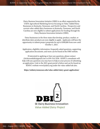 July - August 2021 • KDDC • Page 16
KDDC is supported in part by a grant from the Kentucky Agricultural Development Fund
Dairy Business Innovation Initiative (DBII) is an effort supported by the
USDA Agricultural Marketing Service focusing on Value-Added Dairy
Businesses in Kentucky, Tennessee, and North Carolina. Prospective and
current value-added dairy businesses in Kentucky, Tennessee, and North
Carolina are now eligible to submit applications for funding through the
Dairy Business Innovation Initiative (DBII).
Dairy businesses in the three states that develop, produce, market, or
distribute dairy products are now eligible to apply. Applicants will have the
opportunity to submit project proposals for up to $500,000 from now until
October 1, 2021.
Application, eligibility information, frequently asked questions, supporting
application documents, and more can be found at the DBII website.
If interested in applying or have any questions, please contact
j.hickersonkddc@gmail.com or 859-516-2458. KDDC’s consultants will
help with any questions you may have to help in your process of submitting
an application. Link to the 2021 grant portal is below and can be found on
KDDC’s website www.kydairy.org under the value-added tab also.
https://utdairy.tennessee.edu/value-added-dairy-grant-application/
 