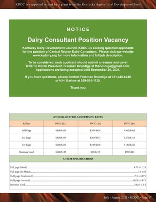 July - August 2021 • KDDC • Page 17
KDDC is supported in part by a grant from the Kentucky Agricultural Development Fund
KY MILK MATTERS ADVERTISING RATES
Ad Size BW/C (1x) BW/C (3x) BW/C (6x)
Full Page $400/$450 $380/$428 $360/$405
1/2 Page $300/$350 $285/$333 $270/$315
1/4 Page $200/$250 $190/$238 $180/$225
Business Card $100/$125 $95/$119 $90/$113
AD SIZE SPECIFICATIONS
Full page (bleed)........................................................................................................................................................................................8.75 x 11.25
Full page (no bleed).........................................................................................................................................................................................7.5 x 10
Half page (horizontal)...............................................................................................................................................................................7.5 x 4.875
Half page (vertical)................................................................................................................................................................................3.625 x 4.875
Business Card............................................................................................................................................................................................3.625 x 2.3
N O T I C E
Dairy Consultant Position Vacancy
Kentucky Dairy Development Council (KDDC) is seeking qualified applicants
for the position of Central Region Dairy Consultant. Please visit our website
www.kydairy.org for more information and full job description.
To be considered, each applicant should submit a resume and cover
letter to KDDC President, Freeman Brundige at fhbrundige@gmail.com.
Applications are being accepted until September 30, 2021.
If you have questions, please contact Freeman Brundige at 731-446-6248
or H.H. Barlow at 859-516-1129.
Thank you
 