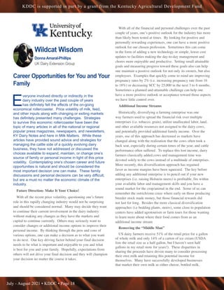 July - August 2021 • KDDC • Page 18
KDDC is supported in part by a grant from the Kentucky Agricultural Development Fund
Wildcat Wisdom
Donna Amaral-Phillips
UK Dairy Extension Group
Career Opportunities for You and Your
Family
E
veryone involved directly or indirectly in the
dairy industry over the past couple of years
has definitely felt the effects of the on-going
economical rollercoaster. Price volatility of milk, feed,
and other inputs along with changing or exiting markets
has definitely presented many challenges. Strategies
to survive this economic rollercoaster have been the
topic of many articles in all of the national or regional
popular press magazines, newspapers, and newsletters,
KY Dairy Notes and here in Milk Matters. While these
articles have provided sound advice and strategies for
managing the cattle side of a quickly evolving dairy
business, they have not addressed or discussed the
choices available to expand, maintain, or change one’s
source of family or personal income in light of this price
volatility. Contemplating one’s chosen career and future
opportunities is natural and should be considered the
most important decision one can make. These family
discussions and personal decisions can be very difficult,
but are a must no matter the economic climate of the
industry.
Future Direction- Make It Your Choice!
With all the recent price volatility, questioning one’s future
role in this rapidly changing industry would not be surprising
and should be considered normal. Many may decide they want
to continue their current involvement in the dairy industry
without making any changes as they have the markets and
capital to continue currently. Others may seriously want to
consider changes or additional income options to improve their
personal income. By thinking through the pros and cons of
various options, one can make a decision as to what you want
to do next. One key driving factor behind your final decision
needs to be what is important and enjoyable to you and what
is best for you and your family. Hopefully, expectations from
others will not drive your final decision and they will champion
your decision no matter the course it takes.
With all of the financial and personal challenges over the past
couple of years, one’s positive outlook for the industry has more
than likely been tested at times. By looking for positive and
personally rewarding experiences, one can have a more positive
outlook for our chosen profession. Sometimes this can come
in the form of adding a new technology or simple, lower cost
updates to facilities making the day-to-day management and
chores more enjoyable and productive. Setting small attainable
goals and measuring progress toward these goals also can help
one maintain a positive outlook for not only its owners, but also
employees. Examples that quickly come to mind are improving
pregnancy rates by 2% (i.e. increasing pregnancy rate from 16
to 18%) or decreasing SCC by 25,000 in the next 3 to 6 months.
Sometimes a planned and attainable challenge can help one
have a more positive outlook or acceptance toward those aspects
we have little control over.
Additional Income Streams
Historically, diversifying a farming enterprise was one
way farmers used to spread the financial risk over multiple
enterprises (i.e. tobacco, grain), utilize unallocated labor, land,
and other available resources not assigned to the dairy cows,
and potentially provided additional family income. Over the
years, use of this approach has decreased as markets have
changed along with the realization that the cows often took a
back seat, especially during certain times of the year, and cattle
performance often suffered. To replace this lost income, dairy
farmers classically added cows and management time was
devoted solely to the cows instead of a multitude of enterprises.
More recently, this diversification approach has regained
favor as income margins have been squeezed. The key before
adding any additional enterprise is to pencil out if your new
enterprises (i.e. raising Holstein steers) is profitable, fits within
your available labor and management skills and you have a
sound market for the crop/animal in the end. Some of us can
remember the ostrich/emu craze where early on those producing
breeder stock made money, but those financial rewards did
not last for long. Besides the more classical diversification
approaches (i.e bedding plants, steers), some close to population
centers have added agrotourism or farm tours for those wanting
to learn more about where their food comes from as an
additional income stream
Removing the “Middle Man”
US dairy farmers receive 51% of the retail price for a gallon
of whole milk and only 14% of a carton of ice cream (USDA
lists the retail size as a half gallon, but I haven’t seen half
gallons in my retail store for years!). These disparities in
sharing the proceeds have driven many to consider processing
their own milk and retaining this potential income for
themselves. Many have successfully developed businesses
that market their own milk as either cheese, bottled milk,
 