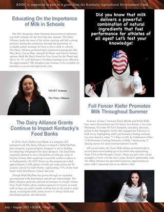 July - August 2021 • KDDC • Page 22
KDDC is supported in part by a grant from the Kentucky Agricultural Development Fund
Educating On the Importance
of Milk in Schools
The 2021 Kentucky State Nutrition Association Conference
was held virtually for the first time this summer. The Dairy
Alliance made the most of the online meeting and had a strong
presence during the conference through the promotion of
available online trainings for how to move milk in schools.
The Dairy Alliance promoted dairy optimization programs like
Moo Brew, Cocoa Moo, Smooth & Smart, and Farm to School
options. Both the Dairy Good for You, Good for the Planet and
Strive for 35! with Alternative Feeding trainings were offered to
the approximately 300 attendees and continue to be available for
attendees to access throughout the year.
The Dairy Alliance Grants
Continue to Impact Kentucky’s
Food Banks
In 2018, God’s Pantry Food Bank in Lexington, KY,
partnered with The Dairy Alliance to launch a Milk2MyPlate
pilot program, a grant program designed to aid in funding
for obtaining refrigeration for dairy products. The food bank
originally planned to move 60 gallons of milk per week in
Fayette County after acquiring seven milk coolers to place in
its food pantries. By 2019, however, the program provided
approximately 5,500 gallons of milk per week across the 50
counties served by God's Pantry, representing 5.9% of the food
bank's total distribution volume that year.
Though Milk2MyPlate has grown through an expanded
governmental milk distribution and private relationships, The
Dairy Alliance grant has allowed an increase in overall volume.
Now, God's Pantry allows partner agencies to receive as much
milk as they can safely handle without fees or the need to order
ahead, ensuring the milk clients receive is always fresh and
distributed quickly and efficiently
.
Foil Fencer Kiefer Promotes
Milk Throughout Summer
In honor of June’s National Dairy Month and World Milk
Day, native Kentuckian and foil fencer Lee Kiefer, a two-time
Olympian, five-time NCAA Champion, and dairy advocate,
posted to her Instagram stories that engaged her followers in
milk trivia, highlighting milk's performance fueling nutrients.
Lee also shared a video, "13 Ways to Hit: In Celebration of the
13 Performance Fueling Nutrients of Milk," showcasing 13
fencing moves for each essential nutrient in milk.
Off social media, the Team Milk athlete promoted milk in
several interviews leading up to her third time representing
Team USA at the Olympic Games. These are just a few recent
examples of how over the last 2 years, Kiefer’s partnership with
The Dairy Alliance has provided numerous opportunities to
share milk’s important role in an athlete’s diet.
 