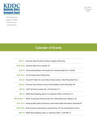 176 Pasadena Drive
Lexington, KY 40503
859.516.1129 ph
www.kydairy.org
Non-Profit
US Postage
PAID
AUG 17 Kentucky State Fair Dairy Products Judging, West Wing
AUG 19-29 Kentucky State Fair, Louisville, KY
AUG 19 Commodity Breakfast, Commodity Tent, Kentucky State Fair, 7:00 AM
AUG 19-21 4-H and Open Dairy Cattle Shows
AUG 20 Annual KY State Fair Junior Dairy Cheese Auction, West Wing State Fair, 2
AUG 26 Kentucky Farm Bureau Country Ham Breakfast, South Wing State Fair
SEP 09 CPC Fall Field, Fountain Run, KY 9:00 A.M. C.T.
SEP 16 KDDC Board Meeting, Barren Co. Extension Office, 10:00 A.M. C.T.
SEP 28-OCT 1 KDDC Young Dairy Producers Bus Tour, World Dairy Expo. Madison, WI
OCT 12-14 Kentucky Milk Quality Conference, Dale Hollow State Park Resort, Burksville,KY
NOV 05-09 North American International Livestock Show, KY Fair and Exposition Center
NOV 18 KDDC Board Meeting, Adair Co. Extension Office. 10:00 AM C.T.
Calendar of Events
 