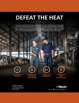 DEFEAT THE HEAT
W I T H Y E A - S A C C ®
Heat stress in your dairy herd decreases milk production, lowers reproduction, increases acidosis
and causes a long list of other costly issues. For you, that means less profitability, less efficiency
and even more work to do. Yea-Sacc is a feed additive specifically designed to help cows combat
heat stress by promoting dry matter intake and stabilizing rumen microbes. Defeat the “dip” of
summer by joining hundreds of producers who have made the switch to YEA-SACC®.
INCREASES
INTAKE
PROMOTES
NUTRIENT
UTILIZATION
STABILIZES
RUMEN PH
PROMOTES
MILK
PRODUCTION
+
Elizabeth Lunsford
Territory Sales Manager
elunsford@alltech.com
859.553.0072 Alltech.com AlltechNaturally @Alltech
 