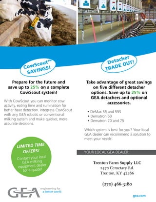 LIMITED TIME
OFFERS!
Contact your local
GEA milking
equipment dealer
for a quote!
Take advantage of great savings
on five different detacher
options. Save up to 25% on
GEA detachers and optional
accessories.
• DeMax 55 and 55S
• Dematron 60
• Dematron 70 and 75
Which system is best for you? Your local
GEA dealer can recommend a solution to
meet your needs!
Prepare for the future and
save up to 25% on a complete
CowScout system!
With CowScout you can monitor cow
activity, eating time and rumination for
better heat detection. Integrate CowScout
with any GEA robotic or conventional
milking system and make quicker, more
accurate decisions.
CowScout™
SAVINGS!
Detacher
TRADE OUT!
YOUR LOCAL GEA DEALER:
Trenton Farm Supply LLC
2470 Cemetary Rd.
Trenton, KY 42286
(270) 466-3180
 
