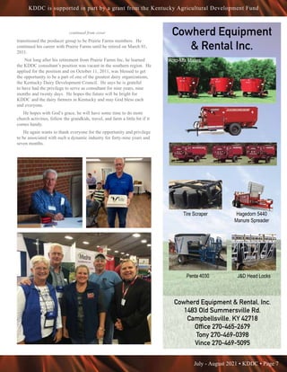 July - August 2021 • KDDC • Page 7
KDDC is supported in part by a grant from the Kentucky Agricultural Development Fund
Cowherd Equipment
& Rental Inc.
Cowherd Equipment & Rental, Inc.
Cowherd Equipment & Rental, Inc.
1483 Old Summersville Rd.
1483 Old Summersville Rd.
Campbellsville, KY 42718
Campbellsville, KY 42718
Office 270-465-2679
Office 270-465-2679
Tony 270-469-0398
Tony 270-469-0398
Vince 270-469-5095
Vince 270-469-5095
Cowherd Equipment & Rental, In
For More Information
Cowherd Equipment & Ren
1483 Old Summersville
Campbellsville, KY 42
Office 270-465-2679
Tony 270-469-0398
Vince 270-469-5095
Penta 4030
Tire Scraper
J&D Head Locks
Hagedorn
Manure Sp
Silage Defacer
Penta 4930
Cowherd Equipment & Rental, Inc.
For More Information:
Cowherd Equipment & Rental, Inc.
1483 Old Summersville Rd.
Campbellsville, KY 42718
Office 270-465-2679
Tony 270-469-0398
Vince 270-469-5095
Penta 4030
Tire Scraper
J&D Head Locks
Hagedorn 5440
Manure Spreader
Silage Defacer
Penta 4930
Cowherd E
Penta 4030
T
J&D Head Locks
Silage Defacer
Roto-Mix Mixers
Tire Scraper Hagedorn 5440
Manure Spreader
Penta 4030 J&D Head Locks
transitioned the producer group to be Prairie Farms members. He
continued his career with Prairie Farms until he retired on March 01,
2011.
Not long after his retirement from Prairie Farms Inc, he learned
the KDDC consultant’s position was vacant in the southern region. He
applied for the position and on October 11, 2011, was blessed to get
the opportunity to be a part of one of the greatest dairy organizations,
the Kentucky Dairy Development Council. He says he is grateful
to have had the privilege to serve as consultant for nine years, nine
months and twenty days. He hopes the future will be bright for
KDDC and the dairy farmers in Kentucky and may God bless each
and everyone.
He hopes with God’s grace, he will have some time to do more
church activities, follow the grandkids, travel, and farm a little bit if it
comes handy.
He again wants to thank everyone for the opportunity and privilege
to be associated with such a dynamic industry for forty-nine years and
seven months.
continued from cover
 