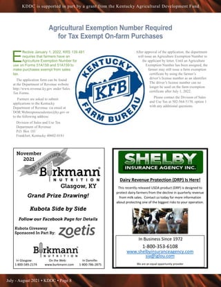 July - August 2021 • KDDC • Page 8
KDDC is supported in part by a grant from the Kentucky Agricultural Development Fund
Agricultural Exemption Number Required
for Tax Exempt On-farm Purchases
E
ffective January 1, 2022, KRS 139.481
requires that farmers have an
Agriculture Exemption Number for
use on Forms 51A158 and 51A159 to
make purchases exempt from sales
tax.
The application form can be found
at the Department of Revenue website
http://www.revenue.ky.gov under Sales
Tax Forms.
Farmers are asked to submit
applications to the Kentucky
Department of Revenue via email at
DOR.Webresponsesalestax@ky.gov or
to the following address:
Division of Sales and Use Tax
Department of Revenue
P.O. Box 181
Frankfort, Kentucky 40602-0181
After approval of the application, the department
will issue an Agriculture Exemption Number to
the applicant by letter. Until an Agriculture
Exemption Number has been assigned, the
farmer may still issue a farm exemption
certificate by using the farmer’s
driver’s license number as an identifier.
The driver’s license number can no
longer be used on the farm exemption
certificate after July 1, 2022.
Please contact the Division of Sales
and Use Tax at 502-564-5170, option 1
with any additional questions.
Shelby
Dairy Revenue Protection (DRP) Is Here!
This recently released USDA product (DRP) is designed to
protect dairy farmers from the decline in quarterly revenue
from milk sales. Contact us today for more information
about protecting one of the biggest risks to your operation.
In Business Since 1972
1-800-353-6108
www.shelbyinsuranceagency.com
sia@iglou.com
We are an equal opportunity provider
Glasgow, KY
In Glasgow: On the Web: In Danville:
1-800-589-2174 www.burkmann.com 1-800-786-2875
Kubota Giveaway
Sponsored In Part By:
November
2021
 