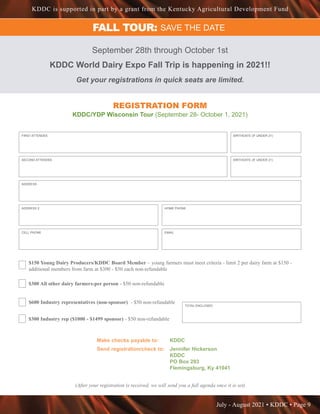 July - August 2021 • KDDC • Page 9
KDDC is supported in part by a grant from the Kentucky Agricultural Development Fund
FALL TOUR: SAVE THE DATE
September 28th through October 1st
KDDC World Dairy Expo Fall Trip is happening in 2021!!
Get your registrations in quick seats are limited.
REGISTRATION FORM
KDDC/YDP Wisconsin Tour (September 28- October 1, 2021)
FIRST ATTENDEE
ADDRESS
BIRTHDATE (IF UNDER 21)
SECOND ATTENDEE BIRTHDATE (IF UNDER 21)
ADDRESS 2 HOME PHONE
CELL PHONE EMAIL
$150 Young Dairy Producers/KDDC Board Member – young farmers must meet criteria - limit 2 per dairy farm at $150 -
additional members from farm at $300 - $50 each non-refundable
$300 All other dairy farmers-per person - $50 non-refundable
$600 Industry representatives (non-sponsor) - $50 non-refundable
$300 Industry rep ($1000 - $1499 sponsor) - $50 non-refundable
TOTAL ENCLOSED
Make checks payable to: 	 KDDC
Send registration/check to: 	 Jennifer Hickerson
				KDDC
				PO Box 293
				Flemingsburg, Ky 41041
(After your registration is received, we will send you a full agenda once it is set)
 