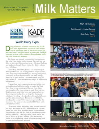 November - December 2022 • KDDC • Page 1
KDDC is supported in part by a grant from the Kentucky Agricultural Development Fund
Milk Matters
N o v e m b e r - D e c e m b e r
w w w. k y d a i r y. o r g
K
E
N
T
U
C
K
Y
Supported by
MILK 4.0 Reminder
page 3
Get Counted in the Ag Cencus
page 6
Dixie Dairy Report
page 12
D
airy producers, students, instructors and KDDC
staff once again loaded a bus at E-Town for the
annual pilgrimage north to the World Dairy Expo
and dairy tours. Anticipation was high this year for larger
numbers of show cattle, exhibitors and attendees since
the covid threat had lessened.
The format and schedule were modified from past years
due to the Expo starting earlier this year. We would tour one
dairy on our way to Madison then spend a full day at the Expo
and head south through Illinois visiting five dairies and one
more in Indiana.
Carter Dairy in Frankfort, Indiana was our tour stop on
the way to Madison. This fourth generation dairy was a two-
robot dairy using compost bedded pack housing and a pasture
rotation for the herd of 100 Holsteins with a few Jerseys
thrown in for good measure. This father and son dairy also
sold compost as a value-added income and put an emphasis on
sustainability.
A day at Expo is always a great experience but this year
we couldn’t have had better weather to explore the World
Dairy Expo on our second day of the tour. Expo always
has so much to offer from visiting the trade show, enjoying
the phenomenal cattle in the barns, and watching them on
the shavings during the shows to the grilled cheeses and
milkshakes to visiting with old and new friends that all come
together at this time of year. There were over 54,000 in
attendance this year and 672 companies represented at the
tradeshow. The dairy show this year had 2,663 dairy cattle
with 1,871 exhibitors.
Our next day started our journey home over the course of
two days. We stopped at Red Carpet Holsteins in Kirkland,
Illinois just south of the Wisconsin border. Red Carpet has
elite pedigreed cattle that they flush on site and market those
genetics worldwide. They have carved a niche out for this
type of service in the dairy industry. They are currently
putting in an eight Delaval robotic milking system and look
forward to expanding their operation.
Neogen representative Chad Powers educates Ky expo attendees on the resources
of valuable dairy products Neogen can provide dairy producers at the trade show
Brown Swiss heifer show
MORE PICTURES ON PAGE 8
World Dairy Expo
 