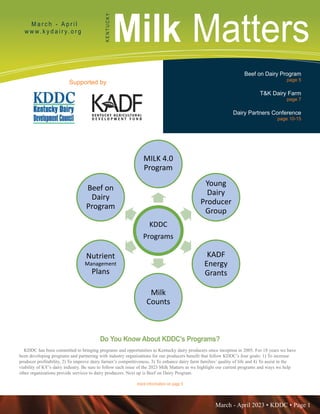 March - April 2023 • KDDC • Page 1
KDDC is supported in part by a grant from the Kentucky Agricultural Development Fund
Milk Matters
M a r c h - A p r i l
w w w. k y d a i r y. o r g
K
E
N
T
U
C
K
Y
Supported by
Beef on Dairy Program
page 5
T&K Dairy Farm
page 7
Dairy Partners Conference
page 10-15
more information on page 5
Do You Know About KDDC’s Programs??
KDDC has been committed to bringing programs and opportunities to Kentucky dairy producers
since inception in 2005. For 18 years we have been developing programs and partnering with
industry organizations for our producers benefit that follow KDDC’s four goals: 1) To increase
KDDC
Programs
MILK 4.0
Program
Young
Dairy
Producer
Group
KADF
Energy
Grants
Milk
Counts
Nutrient
Management
Plans
Beef on
Dairy
Program
Do You Know About KDDC’s Programs?
KDDC has been committed to bringing programs and opportunities to Kentucky dairy producers since inception in 2005. For 18 years we have
been developing programs and partnering with industry organizations for our producers benefit that follow KDDC’s four goals: 1) To increase
producer profitability, 2) To improve dairy farmer’s competitiveness, 3) To enhance dairy farm families’ quality of life and 4) To assist in the
viability of KY’s dairy industry. Be sure to follow each issue of the 2023 Milk Matters as we highlight our current programs and ways we help
other organizations provide services to dairy producers. Next up is Beef on Dairy Program.
 