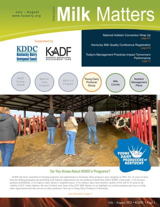 July - August 2023 • KDDC • Page 1
KDDC is supported in part by a grant from the Kentucky Agricultural Development Fund
Milk Matters
J u l y - A u g u s t
w w w. k y d a i r y. o r g
K
E
N
T
U
C
K
Y
Supported by
National Holstein Convention Wrap Up
page 6-7
Kentucky Milk Quality Conference Registration
page 8-9
Today's Management Practices Impact Tomorrow's
Performance
page 12
more information on page 11
Do You Know About KDDC’s Programs?
KDDC has been committed to bringing programs and opportunities to Kentucky dairy producers since inception in 2005. For 18 years we have
been developing programs and partnering with industry organizations for our producers benefit that follow KDDC’s four goals: 1) To increase
producer profitability, 2) To improve dairy farmer’s competitiveness, 3) To enhance dairy farm families’ quality of life and 4) To assist in the
viability of KY’s dairy industry. Be sure to follow each issue of the 2023 Milk Matters as we highlight our current programs and ways we help
other organizations provide services to dairy producers. Next up is Young Dairy Producers of Kentucky.
MILK 4.0
Program
Beef on
Dairy
Program
Nutrient
Management
Plans
Milk
Counts
Young Dairy
Producer
Group
KADF
Energy
Grants
 