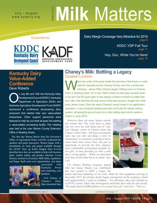 July - August 2019 • KDDC • Page 1
KDDC is supported in part by a grant from the Kentucky Agricultural Development Fund
Milk MattersJ u l y - A u g u s t
w w w. k y d a i r y. o r g
KENTUCKY
Supported by Dairy Margin Coverage VeryAttractive for 2019
page 6
KDDC YDP Fall Tour
page 11
Hey, Doc, While You’re Here!
page 18
Chaney’s Milk: Bottling a Legacy
Elizabeth Lunsford
W
here the pride of the past meets the promise of the future; a motto
used for decades by the Chaney Family now has a whole new
meaning. James Riley Chaney began milking cows on Chaney
Farm in Bowling Green, KY in the 1940’s which he then later handed down
to his son Carl 40 years later. It was always a dream of theirs to bottle their
own milk, milk that they felt was some of the best around, straight from their
prize Jersey cows. Over the years Chaney’s would invest in an agritourism
operation, a new compost bedded pack barn and Lely A4 robotic milking
system, all laying the ground work for a milk bottling plant which came to
fruition in June 2019.
However, there are many factors outside
our control that “We work hard to make
sure our cows are well taken care of” says
Carl Chaney, owner of Chaney Farm and
Chaney’s Dairy Barn. All these investments
went into not only providing a level of
transparency to consumers wanting to know
where their food comes from, but just as
importantly to provide the best, cleanest,
most comfortable environment possible for
our girls, in turn providing us with a milk
that is of top quality. “When we treat them
well, they do the same for us in return” says
Carl.
J.R. Chaney Bottling company, named
after late James Chaney was established
and was created to fulfill a legacy the
family had been dreaming of for years. With the first equipment arriving in
December 2017, the Chaney family began construction on the creamery, which
took approximately 2 years to complete. For efficiency sake, they decided on
an HTST system, where they homogenize and bottle their milk for sale locally.
“We made almost 20,000 gallons of ice cream last year” says Carl. “That is a
continued on page 17
Kentucky Dairy
Value-Added
Conference
Dave Roberts
O
n July 9th and 10th the Kentucky Dairy
DevelopmentCouncil(KDDC),Kentucky
Department of Agriculture (KDA) and
Kentucky Agriculture Development Fund (KADF)
sponsored a conference showcasing dairy
producers that started their own value-added
enterprises. Other support personnel were
featured to help lay out what all goes into starting
a value-added processing facility. The meeting
was held at the new Warren County Extension
Office in Bowling Green.
The first day Warren Beeler from the Governor’s
Office of Agricultural Policy (GOAP) moderated the
speakers and panel discussion. Warren began with a
presentation on loans and grants available through
the GOAP. Next up Kellie Padgett from K-Card
described how they are available to help with business
plans, market studies and product selection. Lewis
Ramsey touched on Kentucky Milk Safety regulations
and Roger Snell went over opportunities, cost share
associated with
Kentucky Proud
and marketing your
products.
Carl Chaney of
Chaney’s Dairy
Barn described their
continued on page 2
 