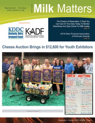 September - October 2019 • KDDC • Page 1
KDDC is supported in part by a grant from the Kentucky Agricultural Development Fund
Milk MattersS e p t e m b e r - O c t o b e r
w w w. k y d a i r y. o r g
KENTUCKY
Supported by
The Powers of Observation: 3 Tools You
Can Use On Your Dairy Today To Monitor
CleanlinessAnd Spot Check For Milk Quality
page 10
2019 Dairy Products Association
of Kentucky Awards
page 20
Cheese Auction Brings in $12,600 for Youth Exhibitors
continued on page 13
 