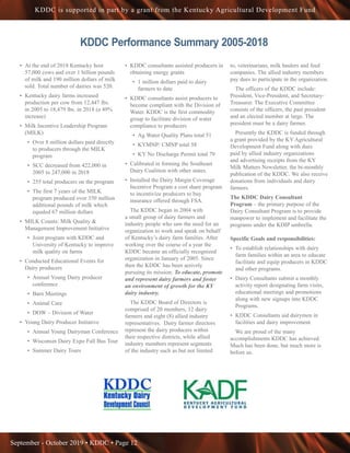 September - October 2019 • KDDC • Page 12
KDDC is supported in part by a grant from the Kentucky Agricultural Development Fund
KDDC Performance Summary 2005-2018
•	 At the end of 2018 Kentucky host
57,000 cows and over 1 billion pounds
of milk and 190 million dollars of milk
sold. Total number of dairies was 520.
•	 Kentucky dairy farms increased
production per cow from 12,447 lbs.
in 2005 to 18,479 lbs. in 2018 (a 49%
increase)
•	 Milk Incentive Leadership Program
(MILK)
•	 Over 8 million dollars paid directly
to producers through the MILK
program
•	 SCC decreased from 422,000 in
2005 to 247,000 in 2018
•	 255 total producers on the program
•	 The first 7 years of the MILK
program produced over 350 million
additional pounds of milk which
equaled 67 million dollars
•	 MILK Counts: Milk Quality &
Management Improvement Initiative
•	 Joint program with KDDC and
University of Kentucky to improve
milk quality on farms
•	 Conducted Educational Events for
Dairy producers
•	 Annual Young Dairy producer
conference
•	 Barn Meetings
•	 Animal Care
•	 DOW – Division of Water
•	 Young Dairy Producer Initiative
•	 Annual Young Dairyman Conference
•	 Wisconsin Dairy Expo Fall Bus Tour
•	 Summer Dairy Tours
•	 KDDC consultants assisted producers in
obtaining energy grants
•	 1 million dollars paid to dairy
farmers to date
•	 KDDC consultants assist producers to
become compliant with the Division of
Water. KDDC is the first commodity
group to facilitate division of water
compliance to producers
•	 Ag Water Quality Plans total 51
•	 KYMNP/ CMNP total 58
•	 KY No Discharge Permit total 79
•	 Calibrated in forming the Southeast
Dairy Coalition with other states.
•	 Installed the Dairy Margin Coverage
Incentive Program a cost share program
to incentivize producers to buy
insurance offered through FSA. 	
The KDDC began in 2004 with
a small group of dairy farmers and
industry people who saw the need for an
organization to work and speak on behalf
of Kentucky’s dairy farm families. After
working over the course of a year the
KDDC became an officially recognized
organization in January of 2005. Since
then the KDDC has been actively
pursuing its mission: To educate, promote
and represent dairy farmers and foster
an environment of growth for the KY
dairy industry.
The KDDC Board of Directors is
comprised of 20 members, 12 dairy
farmers and eight (8) allied industry
representatives. Dairy farmer directors
represent the dairy producers within
their respective districts, while allied
industry members represent segments
of the industry such as but not limited
to, veterinarians, milk haulers and feed
companies. The allied industry members
pay dues to participate in the organization.
The officers of the KDDC include:
President, Vice-President, and Secretary-
Treasurer. The Executive Committee
consists of the officers, the past president
and an elected member at large. The
president must be a dairy farmer.
Presently the KDDC is funded through
a grant provided by the KY Agricultural
Development Fund along with dues
paid by allied industry organizations
and advertising receipts from the KY
Milk Matters Newsletter, the bi-monthly
publication of the KDDC. We also receive
donations from individuals and dairy
farmers.
The KDDC Dairy Consultant
Program – the primary purpose of the
Dairy Consultant Program is to provide
manpower to implement and facilitate the
programs under the KDIP umbrella.
Specific Goals and responsibilities:
•	 To establish relationships with dairy
farm families within an area to educate
facilitate and equip producers in KDDC
and other programs.
•	 Dairy Consultants submit a monthly
activity report designating farm visits,
educational meetings and promotions
along with new signups into KDDC
Programs.
•	 KDDC Consultants aid dairymen in
facilities and dairy improvement.
We are proud of the many
accomplishments KDDC has achieved.
Much has been done, but much more is
before us.
 