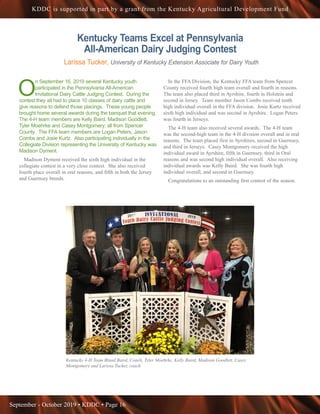 September - October 2019 • KDDC • Page 16
KDDC is supported in part by a grant from the Kentucky Agricultural Development Fund
Kentucky Teams Excel at Pennsylvania
All-American Dairy Judging Contest
Larissa Tucker, University of Kentucky Extension Associate for Dairy Youth
O
n September 16, 2019 several Kentucky youth
participated in the Pennsylvania All-American
Invitational Dairy Cattle Judging Contest. During the
contest they all had to place 10 classes of dairy cattle and
give reasons to defend those placings. These young people
brought home several awards during the banquet that evening.
The 4-H team members are Kelly Baird, Madison Goodlett,
Tyler Moehrke and Casey Montgomery; all from Spencer
County. The FFA team members are Logan Peters, Jason
Combs and Josie Kurtz. Also participating individually in the
Collegiate Division representing the University of Kentucky was
Madison Dyment.
Madison Dyment received the sixth high individual in the
collegiate contest in a very close contest. She also received
fourth place overall in oral reasons, and fifth in both the Jersey
and Guernsey breeds.
In the FFA Division, the Kentucky FFA team from Spencer
County received fourth high team overall and fourth in reasons.
The team also placed third in Ayrshire, fourth in Holstein and
second in Jersey. Team member Jason Combs received tenth
high individual overall in the FFA division. Josie Kurtz received
sixth high individual and was second in Ayrshire. Logan Peters
was fourth in Jerseys.
The 4-H team also received several awards. The 4-H team
was the second-high team in the 4-H division overall and in oral
reasons. The team placed first in Ayrshires, second in Guernsey,
and third in Jerseys. Casey Montgomery received the high
individual award in Ayrshire, fifth in Guernsey, third in Oral
reasons and was second high individual overall. Also receiving
individual awards was Kelly Baird. She was fourth high
individual overall, and second in Guernsey.
Congratulations to an outstanding first contest of the season.
Kentucky 4-H Team Bland Baird, Coach, Tyler Moehrke, Kelly Baird, Madison Goodlett, Casey
Montgomery and Larissa Tucker, coach
 